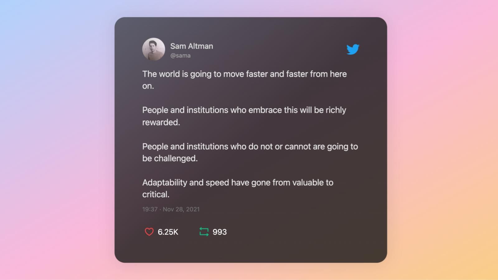 A tweet by Sam Altman: “The world is going to move faster and faster from here on. People and institutions who embrace this will be richly rewarded. People and institutions who do not or cannot are going to be challenged. Adaptability and speed have gone from valuable to critical.”