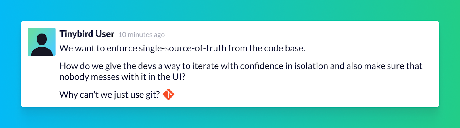 An example Slack message from a Tinybird user that reads "We want to enforce single-source-of-truth from the code base. How do we give the devs a way to iterate with confidence in isolation and also make sure that nobody messes with it in the UI? Why can't we just use git?O